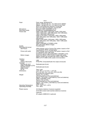 Page 117Others
117
Flash Flash range: ISO400/AUTO
Approx. 0.98 feet (30 cm) – 15.7 feet (4.8 m) (Wide)/
Approx. 1.64 feet (50 cm) – 9.19 feet (2.8 m) (Tele)
AUTO, AUTO/Red-eye reduction, Forced ON, 
Slow sync./Red-eye reduction, Forced OFF
Microphone Monaural (DMC-LC80/DMC-LC70)
Recording media SD Memory Card/MultiMediaCard
Picture size (DMC-LC80) 2560k1920 pixels, 2048k1536 pixels 
1600k1200 pixels, 1280k960 pixels, 640k480 pixels, 
1920k1080 pixels (Still picture)
(DMC-LC70) 2304k1728 pixels, 1600k1200 pixels,...