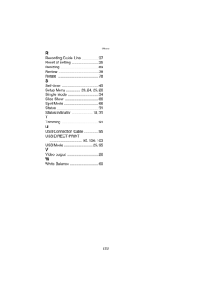 Page 125Others
125
R
Recording Guide Line ................ 27
Reset of setting
 .......................... 25
Resizing
 ..................................... 89
Review
 ....................................... 38
Rotate
 ........................................ 78
S
Self-timer .................................... 45
Setup Menu
 .............. 23, 24, 25, 26
Simple Mode
 .............................. 34
Slide Show
 ................................. 86
Spot Mode
 .................................. 66
Status...