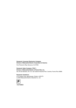 Page 128VQT0M63
F0104Kk0 (               A)
Panasonic Consumer Electronics Company,  
Division of Matsushita Electric Corporation of America
One Panasonic Way, Secaucus, NJ 07094
Panasonic Sales Company (PSC)
Division of Matsushita Electric of Puerto Rico, Inc.
Ave. 65 de Infanteria, Km. 9.5, San Gabriel Industrial Park, Carolina, Puerto Rico 00985
Panasonic Canada Inc.
5770 Ambler Drive, Mississauga, Ontario, L4W 2T3
C 2004 Matsushita Electric Industrial Co., Ltd.
C
P
DMC-LC80.book  128 ページ  ２００４年６月１５日　火曜日...