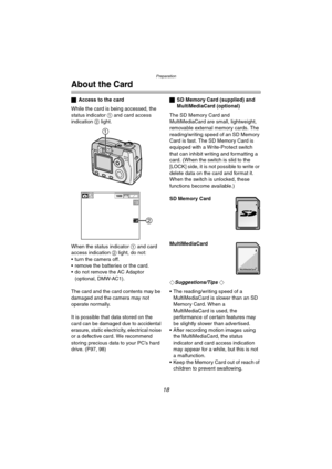 Page 18Preparation
18
About the Card
ªAccess to the card
While the card is being accessed, the 
status indicator 1 and card access 
indication 2 light.
When the status indicator 1 and card 
access indication 2 light, do not:
 turn the camera off.
 remove the batteries or the card.
 do not remove the AC Adaptor 
(optional, DMW-AC1).
The card and the card contents may be 
damaged and the camera may not 
operate normally.
It is possible that data stored on the 
card can be damaged due to accidental 
erasure,...