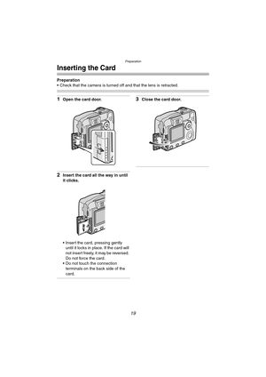 Page 19Preparation
19
Inserting the Card
Preparation
 Check that the camera is turned off and that the lens is retracted.
1Open the card door.
2Insert the card all the way in until 
it clicks.
 Insert the card, pressing gently 
until it locks in place. If the card will 
not insert freely, it may be reversed. 
Do not force the card.
 Do not touch the connection 
terminals on the back side of the 
card.
3Close the card door.
DMC-LC80.book  19 ページ  ２００４年６月１５日　火曜日　午後５時４９分 