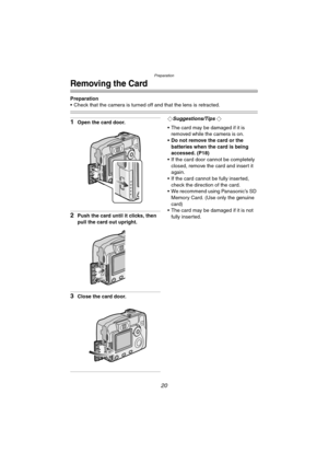 Page 20Preparation
20
Removing the Card
Preparation
 Check that the camera is turned off and that the lens is retracted.
1Open the card door.
2Push the card until it clicks, then 
pull the card out upright.
3Close the card door.
¬Suggestions/Tips ¬
 The card may be damaged if it is 
removed while the camera is on.
 Do not remove the card or the 
batteries when the card is being 
accessed. (P18)
 If the card door cannot be completely 
closed, remove the card and insert it 
again.
 If the card cannot be...