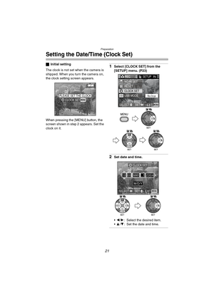 Page 21Preparation
21
Setting the Date/Time (Clock Set)
ªInitial setting
The clock is not set when the camera is 
shipped. When you turn the camera on, 
the clock setting screen appears.
When pressing the [MENU] button, the 
screen shown in step 2 appears. Set the 
clock on it.1Select [CLOCK SET] from the 
[SETUP] menu. (P23)
2Set date and time.
2/1: Select the desired item.
3/4: Set the date and time.
PLEASE SET THE CLOCKMENUCLOCK SET
REC SETUP2/
3
USB MODE
NO.RESET
RESET
CLOCK SET
EXITSET SELECTMENU
Mass...