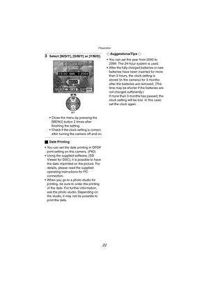 Page 22Preparation
22
3Select [M/D/Y], [D/M/Y] or [Y/M/D].
 Close the menu by pressing the 
[MENU] button 2 times after 
finishing the setting.
 Check if the clock setting is correct, 
after turning the camera off and on.
ªDate Printing
 You can set the date printing in DPOF 
print setting on this camera. (P83)
 Using the supplied software, [SD 
Viewer for DSC], it is possible to have 
the date imprinted on the picture. For 
details, please read the supplied 
operating instructions for PC 
connection.
...