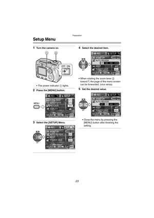 Page 23Preparation
23
Setup Menu
1Turn the camera on.
 The power indicator 1 lights.
2Press the [MENU] button.
3Select the [SETUP] Menu.
4Select the desired item.
 When rotating the zoom lever 2 
toward T, the page of the menu screen 
can be forwarded. (vice versa)
5Set the desired value.
 Close the menu by pressing the 
[MENU] button after finishing the 
setting.
12
REC1/3SETUP
PICT.SIZE W.BALANCE 
QUALITY
AUTO
1600
EXITSET SELECTMENU
SENSITIVITYAUTO
RECSETUP1/3
MONITORAUTO REVIEWOFF
POWER SAVE2MIN.
EXITSET...