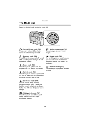 Page 29Preparation
29
The Mode Dial
Select the desired mode turning the mode dial.
: Normal Picture mode (P30)
The aperture value and the shutter 
speed are automatically adjusted.
: Economy mode (P53)
The LCD monitor is automatically turned 
off to save the power when you do not 
operate the camera.
: Macro mode (P54)
This allows you to get closer to the 
subject up to 0.33 feet (10 cm) (Wide).
: Portrait mode (P55)
This allows you to make a subject stand 
out from an unfocused background and 
adjust the...