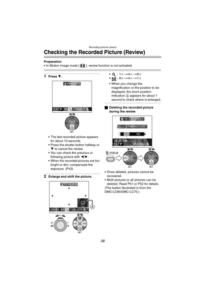 Page 38Recording pictures (basic)
38
Checking the Recorded Picture (Review)
Preparation
 In Motion image mode [ ], review function is not activated.
1Press 4.
 The last recorded picture appears  for about 10 seconds.
 Press the shutter button halfway or  4  to cancel the review.
 You can check the previous or  following picture with  2/1.
 When the recorded pictures are too 
bright or dim, compensate the 
exposure. (P43)
2Enlarge and shift the picture. :1
k
>4k>8k
:8 k
>4k>1k
 When you change the...