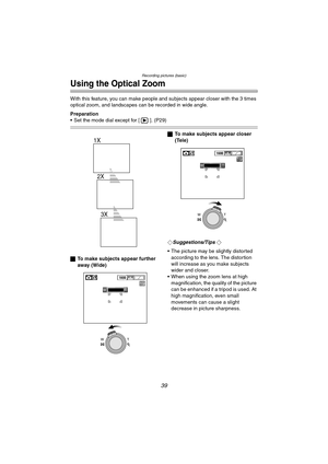 Page 39Recording pictures (basic)
39
Using the Optical Zoom
With this feature, you can make people and subjects appear closer with the 3 times 
optical zoom, and landscapes c an be recorded in wide angle.
Preparation
 Set the mode dial except for [ ]. (P29)
ª To make subjects appear further 
away (Wide) ª
To make subjects appear closer 
(Tele)
¬
Suggestions/Tips ¬
 The picture may be slightly distorted  according to the lens. The distortion 
will increase as you make subjects 
wider and closer.
 When using...