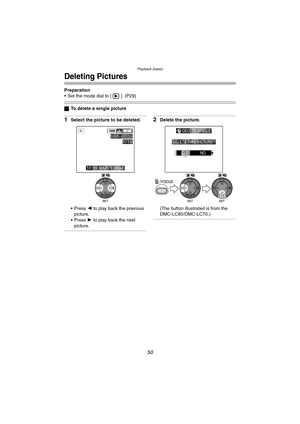 Page 50Playback (basic)
50
Deleting Pictures
Preparation
 Set the mode dial to [ ]. (P29)
ªTo delete a single picture
1Select the picture to be deleted.
 Press  2 to  play back  the previous 
picture.
 Press  1 to  play back  the next 
picture.2Delete the picture.
(The button illustrated is from the 
DMC-LC80/DMC-LC70.)
1600
10:00  MAR. 1.2004
100 _
00011/19
WB
DELETE SINGLE
DELETE THIS PICTURE?
YES NO
SET SELECT
MULTI/ALL
WBWB
DMC-LC80.book  50 ページ  ２００４年６月１５日　火曜日　午後５時４９分 