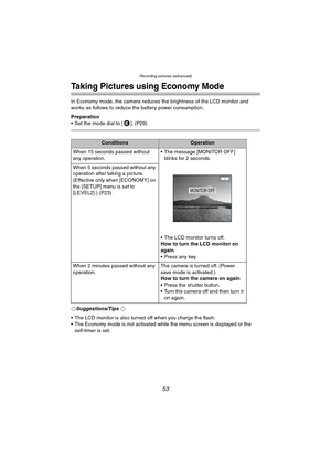 Page 53Recording pictures (advanced)
53
Recording pictures (advanced)
Taking Pictures using Economy Mode
In Economy mode, the camera reduces the brightness of the LCD monitor and 
works as follows to reduce the battery power consumption.
Preparation
 Set the mode dial to [ ]. (P29)
¬Suggestions/Tips ¬
 The LCD monitor is also turned off when you charge the flash.
 The Economy mode is not activated while the menu screen is displayed or the 
self-timer is set.
ConditionsOperation
When 15 seconds passed without...