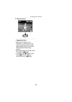 Page 69Recording pictures (advanced)
69
3Take the picture.
¬Suggestions/Tips ¬
 When the AF Trigger is set to 
[FOCUS], you cannot focus on the 
subject by only pressing the shutter 
button halfway. Be sure to press the 
[FOCUS] button before taking 
pictures.
 When taking pictures normally, set the 
AF Trigger to [ ].
 In Simple mode [ ]/Motion image 
mode [ ], the AF Trigger is 
automatically set to [ ].
1600
19
AFFOCUS
SHUTTER
SHUTTER
DMC-LC80.book  69 ページ  ２００４年６月１５日　火曜日　午後５時４９分 