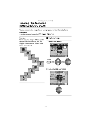 Page 73Recording pictures (advanced)
73
Creating Flip Animation 
(DMC-LC80/DMC-LC70)
You can create motion image files by arranging pictures taken frame-by-frame.
Preparation
 Set the mode dial except for [ ]/[ ]/[ ]. (P29)
Example:
When capturing images of the subject in 
sequence moving it little by little and 
aligning the images, the subject looks 
as if it were moving.ªCapturing images
1Select [FLIP ANIM.].
2Select [IMAGE CAPTURE].
REC3/3SETUP
PICT.ADJ.COL.EFFECTOFF
FLIP ANIM.
EXITSET SELECTMENU
STANDARD...