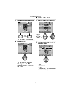 Page 74Recording pictures (advanced)
74
3Capture images for flip animation.
 You can take up to 100 pictures.
4Check the image.
 You can check the previous or 
following image with 2/1.
 Delete unnecessary images with 
[ ] button.
ªCreating motion images
5Select [CREATE MOTION IMAGE].
6Select [FRAME RATE] and set the 
number of frames.
 [5fps]:
5 frames/sec.
 [10fps]:
10 frames/sec. (The motion images 
become smoother.)
EXITMENU
98REMAIN
320
2
REVIEW320
1/2
SELECT EXITDELETE
WB
FLIP ANIM.
IMAGE CAPTURE...