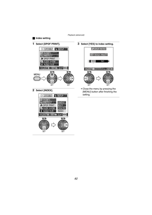 Page 82Playback (advanced)
82
ªIndex setting
1Select [DPOF PRINT].
2Select [INDEX].
3Select [YES] to index setting.
 Close the menu by pressing the 
[MENU] button after finishing the 
setting.
PLAY1/2SETUP
PROTECT ROTATE
DPOF PRINT
SLIDE SHOW
AUDIO DUB.
EXITSET
SELECTMENU
WBWB
PLAY1/2SETUP
PROTECT ROTATE
DPOF PRINT
SLIDE SHOW
AUDIO DUB.SINGLE
MULTI
CANCEL
INDEX
EXITSET
SELECTMENU
WBWB
DPOF INDEX
SET INDEX PRINT?
SELECT SET
YESNO
WBWB
DMC-LC80.book  82 ページ  ２００４年６月１５日　火曜日　午後５時４９分 