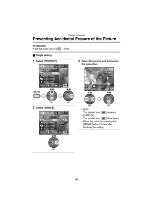 Page 84Playback (advanced)
84
Preventing Accidental Erasure of the Picture
Preparation
 Set the mode dial to [ ]. (P29)
ªSingle setting
1Select [PROTECT].
2Select [SINGLE].
3Select the picture and set/cancel 
the protection.
[SET]:
The protect icon [ ] appears.
 [CANCEL]:
The protect icon [ ] disappears.
 Close the menu by pressing the 
[MENU] button 2 times after 
finishing the setting.
PLAY1/2SETUP
PROTECT ROTATE
DPOF PRINT
SLIDE SHOW
AUDIO DUB.
EXITSET SELECTMENU
WBWB
PLAY1/2SETUP
PROTECT ROTATE
DPOF...