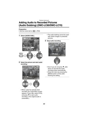 Page 88Playback (advanced)
88
Adding Audio to Recorded Pictures
(Audio Dubbing) (DMC-LC80/DMC-LC70)
Preparation
 Set the mode dial to [ ]. (P29)
1Select [AUDIO DUB.].
2Select the picture and start audio 
recording.
 When audio has already been 
recorded, the confirmation screen 
appears. Press 2 to select [YES], 
and press 4 to start audio 
recording. (The original audio is 
overwritten.) The audio dubbing cannot be used 
with motion images or protected 
pictures.
3Stop audio recording.
 Even if you do not...