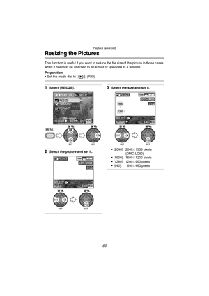 Page 89Playback (advanced)
89
Resizing the Pictures
This function is useful if you want to reduce the file size of the picture in those cases 
when it needs to be attached to an e-mail or uploaded to a website.
Preparation
 Set the mode dial to [ ]. (P29)
1Select [RESIZE].
2Select the picture and set it.
3Select the size and set it.
 [2048]: 2048k 1536 pixels 
(DMC-LC80)
 [1600]: 1600k 1200 pixels
 [1280]: 1280 k960 pixels
 [640]: 640k 480 pixels
PLAY2/2SETUP
TRIMMING RESIZE
FORMAT
EXITSET
SELECTMENU
WBWB...