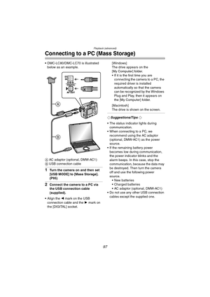 Page 97Playback (advanced)
97
Connecting to a PC (Mass Storage)
 DMC-LC80/DMC-LC70 is illustrated 
below as an example.
A AC adaptor (optional, DMW-AC1)
B USB connection cable
1Turn the camera on and then set 
[USB MODE] to [Mass Storage]. 
(P95)
2Connect the camera to a PC via 
the USB connection cable 
(supplied).
 Align the 2 mark on the USB 
connection cable and the 1 mark on 
the [DIGITAL] socket.[Windows]
The drive appears on the 
[My Computer] folder.
 If it is the first time you are 
connecting the...