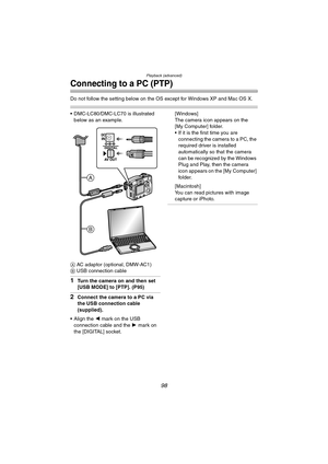 Page 98Playback (advanced)
98
Connecting to a PC (PTP)
Do not follow the setting below on the OS except for Windows XP and Mac OS X.
 DMC-LC80/DMC-LC70 is illustrated 
below as an example.
A AC adaptor (optional, DMW-AC1)
B USB connection cable
1Turn the camera on and then set 
[USB MODE] to [PTP]. (P95)
2Connect the camera to a PC via 
the USB connection cable 
(supplied).
 Align the 2 mark on the USB 
connection cable and the 1 mark on 
the [DIGITAL] socket.[Windows]
The camera icon appears on the 
[My...