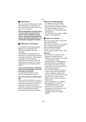 Page 110Others
110
ªCondensation
When using the camera outdoors during 
very cold weather, condensation can 
form on the camera and lens when you 
return to a warm place.
When condensation has taken place:
Turn the camera off and leave the 
camera in this condition for about 
2 hours. When the camera becomes 
close to the ambient temperature, the 
condensation disappears naturally. 
ª Optimal Use of the Batteries
The AA Ni-MH (nickel-metal hydride) 
batteries are rechargeable. The 
AA Alkaline batteries cannot...