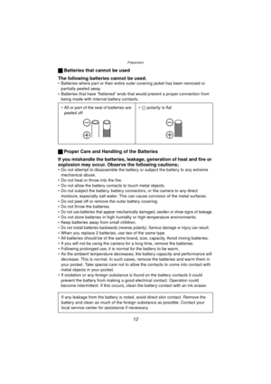 Page 12Preparation
12
ª Batteries that cannot be used
The following batteries cannot be used.
 Batteries where part or their entire outer covering jacket has been removed or  partially peeled away.
 Batteries that have “flattened” ends that would prevent a proper connection from  being made with internal battery contacts.
ª  Proper Care and Handling of the Batteries
If you mishandle the batteries, leakage, generation of heat and fire or 
explosion may occur. Observe the following cautions;
 Do not attempt to...