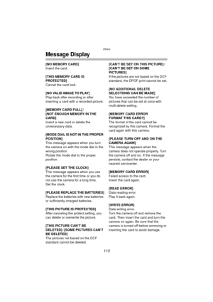 Page 113Others
113
Message Display
[NO MEMORY CARD]
Insert the card.
[THIS MEMORY CARD IS 
PROTECTED]
Cancel the card lock.
[NO VALID IMAGE TO PLAY]
Play back after recording or after 
inserting a card with a recorded picture.
[MEMORY CARD FULL] /
[NOT ENOUGH MEMORY IN THE 
CARD]
Insert a new card or delete the 
unnecessary data.
[MODE DIAL IS NOT IN THE PROPER 
POSITION]
This message appears when you turn 
the camera on with the mode dial in the 
wrong position.
Rotate the mode dial to the proper 
position....