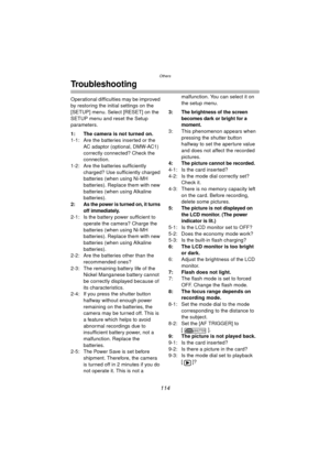 Page 114Others
114
Troubleshooting
Operational difficulties may be improved 
by restoring the initial settings on the 
[SETUP] menu. Select [RESET] on the 
SETUP menu and reset the Setup 
parameters.
1: The camera is not turned on.
1-1: Are the batteries inserted or the AC adaptor (optional, DMW-AC1) 
correctly connected? Check the 
connection.
1-2: Are the batteries sufficiently 
charged? Use sufficiently charged 
batteries (when using Ni-MH 
batteries). Replace them with new 
batteries (when using Alkaline...