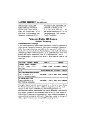 Page 121Others
121
Limited Warranty (For USA Only)
PANASONIC CONSUMER 
ELECTRONICS COMPANY, 
DIVISION OF MATSUSHITA 
ELECTRIC CORPORATION OF 
AMERICA, One Panasonic Way 
Secaucus, New Jersey 07094PANASONIC SALES COMPANY,
DIVISION OF MATSUSHITA 
ELECTRIC OF PUERTO RICO, INC.
Ave. 65 de Infanteria, Km. 9.5, San 
Gabriel Industrial Park, Carolina, 
Puerto Rico 00985
Panasonic Digital Still Camera
Limited Warranty
Limited Warranty Coverage
If your product does not work properly because of a defect in materials or...