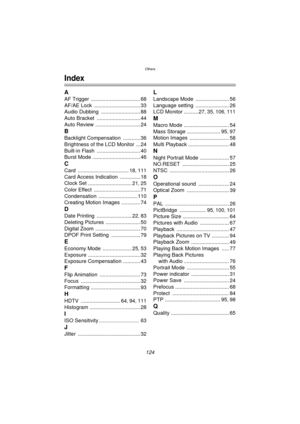 Page 124Others
124
Others
Index
A
AF Trigger .................................. 68
AF/AE Lock
 ................................ 33
Audio Dubbing
 ........................... 88
Auto Bracket
 .............................. 44
Auto Review
 ............................... 24
B
Backlight Compensation ............ 36
Brightness of the LCD Monitor
 ... 24
Built-in Flash
 .............................. 40
Burst Mode
 ................................. 46
C
Card ................................... 18, 111
Card Access...