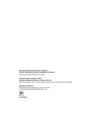 Page 128VQT0M63
F0104Kk0 (               A)
Panasonic Consumer Electronics Company,  
Division of Matsushita Electric Corporation of America
One Panasonic Way, Secaucus, NJ 07094
Panasonic Sales Company (PSC)
Division of Matsushita Electric of Puerto Rico, Inc.
Ave. 65 de Infanteria, Km. 9.5, San Gabriel Industrial Park, Carolina, Puerto Rico 00985
Panasonic Canada Inc.
5770 Ambler Drive, Mississauga, Ontario, L4W 2T3
C 2004 Matsushita Electric Industrial Co., Ltd.
C
P
DMC-LC80.book  128 ページ  ２００４年６月１５日　火曜日...