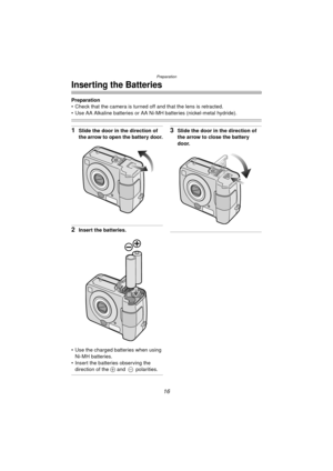 Page 16Preparation
16
Inserting the Batteries
Preparation
 Check that the camera is turned off and that the lens is retracted.
 Use AA Alkaline batteries or AA Ni-MH batteries (nickel-metal hydride).
1Slide the door in the direction of 
the arrow to open the battery door.
2Insert the batteries.
 Use the charged batteries when using  Ni-MH batteries.
 Insert the batteries observing the  direction of the  + and  -  polarities.
3Slide the door in the direction of 
the arrow to close the battery 
door....