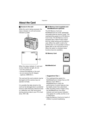 Page 18Preparation
18
About the Card
ªAccess to the card
While the card is being accessed, the 
status indicator  1 and card access 
indication  2 light.
When the status indicator  1 and card 
access indication  2 light, do not:
 turn the camera off.
 remove the batteries or the card.
 do not remove the AC Adaptor  (optional, DMW-AC1).
The card and the card contents may be 
damaged and the camera may not 
operate normally.
It is possible that data stored on the 
card can be damaged due to accidental...