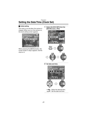 Page 21Preparation
21
Setting the Date/Time (Clock Set)
ªInitial setting
The clock is not set when the camera is 
shipped. When you turn the camera on, 
the clock setting screen appears.
When pressing the [MENU] button, the 
screen shown in step 2 appears. Set the 
clock on it.1Select [CLOCK SET] from the 
[SETUP] menu. (P23)
2Set date and time.
 2 /1 : Select the desired item.
 3 /4 : Set the date and time.
PLEASE SET THE CLOCKMENUCLOCK SET
REC SETUP2/
3
USB MODE
NO.RESET
RESET
CLOCK SET
EXITSET
SELECTMENU...