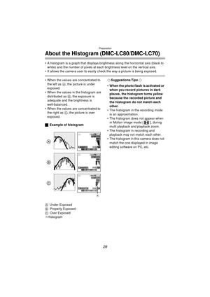 Page 28Preparation
28
About the Histogram (DMC-LC80/DMC-LC70)
 A histogram is a graph that displays brightness along the horizontal axis (black to white) and the number of pixels at each brightness level on the vertical axis.
 It allows the camera user to easily  check the way a picture is being exposed. 
 When the values are concentrated to 
the left as  A, the picture is under 
exposed.
 When the values in the histogram are  distributed as B, the exposure is 
adequate and the brightness is...