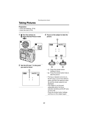 Page 30Recording pictures (basic)
30
Recording pictures (basic)
Taking Pictures
Preparation
 Insert the batteries. (P16) 
 Insert the card. (P19)
11Turn the camera on.
2 Select Normal Picture mode 
[].
2Aim the AF area  1 to the point 
you want to focus.
3Focus on the subject to take the 
picture.
 A : Press the shutter button 
halfway to focus.
 B : Press the shutter button fully to 
take the picture.
 The focus indication  2 turns on, 
the AF area  1  turns from white to 
green and then the aperture...