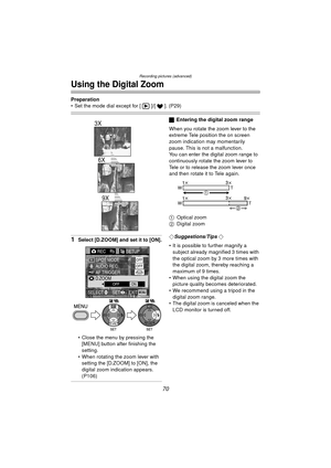 Page 70Recording pictures (advanced)
70
Using the Digital Zoom
Preparation
 Set the mode dial except for [ ]/[ ]. (P29)
1Select [D.ZOOM] and set it to [ON].
 Close the menu by pressing the  [MENU] button after finishing the 
setting.
 When rotating the zoom lever with  setting the [D.ZOOM] to [ON], the 
digital zoom indication appears. 
(P106)
ª Entering the digital zoom range
When you rotate the zoom lever to the 
extreme Tele position the on screen 
zoom indication may momentarily 
pause. This is not a...