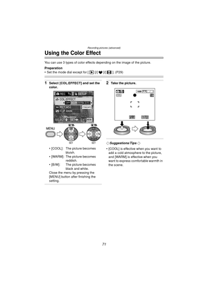 Page 71Recording pictures (advanced)
71
Using the Color Effect
You can use 3 types of color effects depending on the image of the picture.
Preparation
 Set the mode dial except for [ ]/[ ]/[ ]. (P29)
1Select [COL.EFFECT] and set the 
color.
 [COOL]: The picture becomes bluish.
 [WARM]: The picture becomes  reddish.
 [B/W]: The picture becomes  black and white.
Close the menu by pressing the 
[MENU] button after finishing the 
setting.2Take the picture.
¬Suggestions/Tips ¬
 [COOL] is effective when you want...