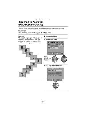 Page 73Recording pictures (advanced)
73
Creating Flip Animation 
(DMC-LC80/DMC-LC70)
You can create motion image files by arranging pictures taken frame-by-frame.
Preparation
 Set the mode dial except for [ ]/[ ]/[ ]. (P29)
Example:
When capturing images of the subject in 
sequence moving it little by little and 
aligning the images, the subject looks 
as if it were moving.ª Capturing images
1Select [FLIP ANIM.].
2Select [IMAGE CAPTURE].
REC3/3SETUP
PICT.ADJ.COL.EFFECTOFF
FLIP ANIM.
EXITSET
SELECTMENU...