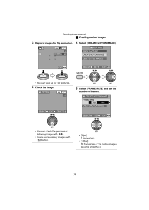 Page 74Recording pictures (advanced)
74
3Capture images for flip animation.
 You can take up to 100 pictures.
4Check the image.
 You can check the previous or following image with 2 /1 .
 Delete unnecessary images with  [ ] button.
ª Creating motion images
5Select [CREATE MOTION IMAGE].
6Select [FRAME RATE] and set the 
number of frames.
 [5fps]:
5 frames/sec.
 [10fps]: 10 frames/sec. (The motion images 
become smoother.)
EXITMENU
98REMAIN
320
2
REVIEW320
1/2
SELECT EXITDELETE
WB
FLIP ANIM.
IMAGE CAPTURE...