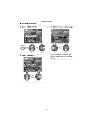 Page 81Playback (advanced)
81
ªTo cancel all settings
1Select [DPOF PRINT].
2Select [CANCEL].
3Select [YES] to cancel all settings.
 Close the menu by pressing the 
[MENU] button after canceling the 
setting.
PLAY1/2SETUP
PROTECT ROTATE
DPOF PRINT
SLIDE SHOW
AUDIO DUB.
EXITSET
SELECTMENU
WBWB
PLAY1/2SETUP
PROTECT ROTATE
DPOF PRINT
SLIDE SHOW
AUDIO DUB.SINGLE
MULTI
CANCEL
INDEX
EXITSET
SELECTMENU
WBWB
CANCEL ALL DPOF
YES NO
CANCEL ALL DPOF
PRINT SETTINGS?
SELECT SET
WBWB
DMC-LC80.book  81 ページ  ２００４年６月１５日　火曜日...