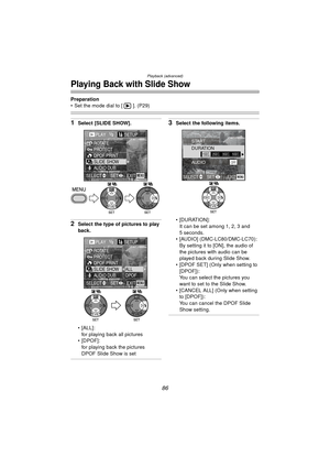 Page 86Playback (advanced)
86
Playing Back with Slide Show
Preparation
 Set the mode dial to [ ]. (P29)
1Select [SLIDE SHOW].
2Select the type of pictures to play 
back.
 [ALL]:for playing back all pictures
[DPOF]:
for playing back the pictures 
DPOF Slide Show is set
3Select the following items.
 [DURATION]:It can be set among 1, 2, 3 and 
5 seconds.
 [AUDIO] (DMC-LC80/DMC-LC70): By setting it to [ON], the audio of 
the pictures with audio can be 
played back during Slide Show.
 [DPOF SET] (Only when...