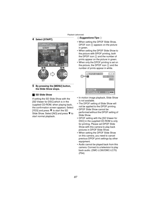 Page 87Playback (advanced)
87
4Select [START].
5By pressing the [MENU] button, 
the Slide Show stops.
ªSD Slide Show
If setting the SD Slide Show with the 
[SD Viewer for DSC] which is in the 
supplied CD-ROM, when playing back, 
the confirmation screen appears. Select 
[YES] and press  4 to start the SD 
Slide Show. Select [NO] and press  4 to 
start normal playback. ¬
Suggestions/Tips ¬
 When setting the DPOF Slide Show,  DPOF icon  1 appears on the picture 
in green.
 When setting the DPOF Slide Show to...