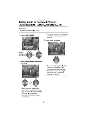 Page 88Playback (advanced)
88
Adding Audio to Recorded Pictures
(Audio Dubbing) (DMC-LC80/DMC-LC70)
Preparation
 Set the mode dial to [ ]. (P29)
1Select [AUDIO DUB.].
2Select the picture and start audio 
recording.
 When audio has already been recorded, the confirmation screen 
appears. Press  2 to select [YES], 
and press  4 to start audio 
recording. (The original audio is 
overwritten.)  The audio dubbing cannot be used 
with motion images or protected 
pictures.
3Stop audio recording.
 Even if you do...