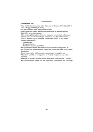 Page 99Playback (advanced)
99
¬Suggestions/Tips ¬
 Refer to P96 when connecting to the OS except for Windows XP and Mac OS X  when setting [USB MODE] to [PTP].
 The status indicator lights during communication.
 When connecting to a PC, we recommend using the AC adaptor (optional, 
DMW-AC1) as the power source.
 If the remaining battery power becomes low during communication, the power  indicator blinks and the alarm beeps. In this case, stop the communication, 
because the data may be destroyed. Then turn...