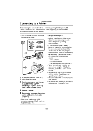 Page 100Playback (advanced)
100
Connecting to a Printer
By connecting the camera directly to a printer supporting PictBridge or USB 
DIRECT-PRINT via the USB connection cable (supplied), you can select the 
pictures to be printed or start printing.
 DMC-LC80/DMC-LC70 is illustrated 
below as an example.
A  AC adaptor (optional, DMW-AC1)
B  USB connection cable
1Turn the camera on and then set 
the [USB MODE] to [PTP] 
(PictBridge) or [Mass Storage] 
(USB DIRECT-PRINT). (P95)
2Turn on a printer.
3Connect the...