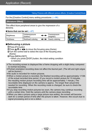 Page 102Application (Record)
Taking Pictures with different picture effects  [Creative Control] ModeVQT5A33
- 102 -
For the [Creative Control] menu setting procedures. (→96)
[Miniature Effect]
This effect blurs peripheral areas to give the impression of a 
diorama.
 ■Items that can be set (→97)
Brightness Underexposure 
(darker)Overexposure 
(brighter)
Vividness Subdued coloring
Gaudy coloring
 ■Defocusing a picture
 Press [Fn] button Press   or   to move the focusing area (frame)  Turn the control dial to...