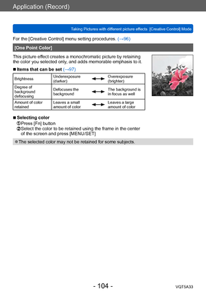 Page 104Application (Record)
Taking Pictures with different picture effects  [Creative Control] ModeVQT5A33
- 104 -
For the [Creative Control] menu setting procedures. (→96)
[One Point Color]
This picture effect creates a monochromatic picture by retaining 
the color you selected only, and adds memorable emphasis to it.
 ■Items that can be set (→97)
Brightness Underexposure 
(darker)Overexposure 
(brighter)
Degree of 
background 
defocusing Defocuses the 
background
The background is 
in focus as well
Amount of...