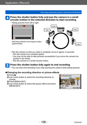 Page 106Application (Record)
Recording panorama pictures  [Panorama Shot] ModeVQT5A33
- 106 -
Press the shutter button fully and pan the camera in a small 
circular motion in the selected direction to start recording
 • Taking pictures from left to right
Recording direction and progress status 
(approximate)
1 sec.2 sec.
3 sec.
4 sec.
 • Pan the camera so that you make a complete circuit in approx. 8 seconds- Pan the camera at a constant speed. 
- 
 Y

ou may not be able to take pictures successfully if you move...