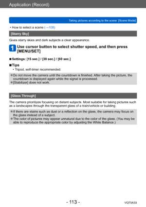 Page 113Application (Record)
Taking pictures according to the scene  [Scene Mode]VQT5A33
- 113 -
 • How to select a scene (→108)
[Starry Sky]
Gives starry skies and dark subjects a clear appearance.
Use cursor button to select shutter speed, and then press 
[MENU/SET]
 ■Settings: [15 sec.] / [30 sec.] / [60 sec.]
 ■Tips
 • Tripod, self-timer recommended.
 ●Do not move the camera until the countdown is finished. After taking the picture, the 
countdown is displayed again while the signal is processed....