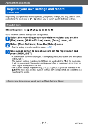 Page 115Application (Record)
Register your own settings and record   
[Custom] ModeVQT5A33
- 115 -
Registering your preferred recording mode, [Rec] menu settings, etc. to [Cust.Set Mem.] 
and setting the mode dial to  /  allows you to switch quickly to those settings.
[Cust.Set Mem.]
 ■Recording mode: 
Up to 4 current camera settings can be registered.
Select the recording mode you wish to register and set the 
[Rec] menu, [Motion Picture] menu, [Setup] menu, etc.
Select [Cust.Set Mem.] from the [Setup] menu
 •...